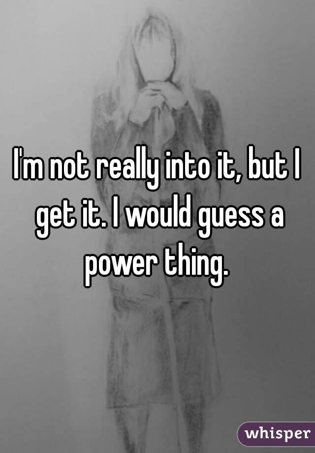 I'm not really into it, but I get it. I would guess a power thing. 