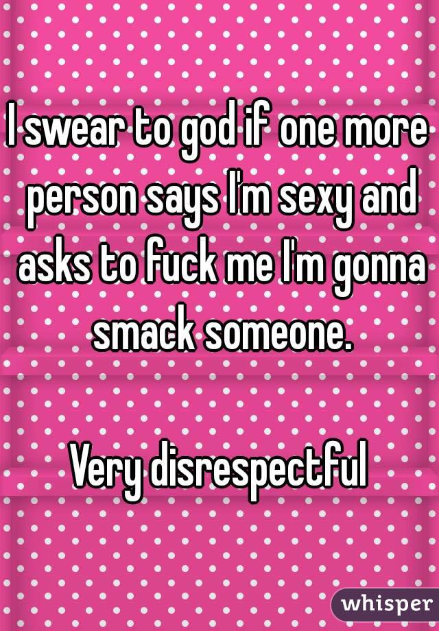 I swear to god if one more person says I'm sexy and asks to fuck me I'm gonna smack someone.

Very disrespectful
