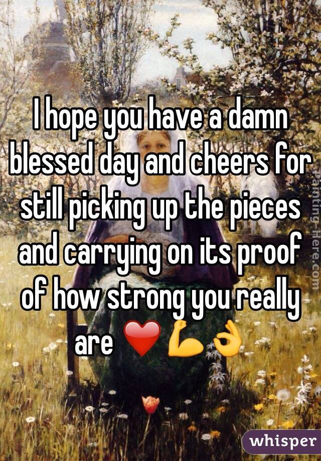 I hope you have a damn blessed day and cheers for still picking up the pieces and carrying on its proof of how strong you really are ❤️💪👌