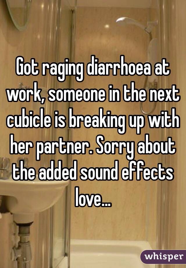 Got raging diarrhoea at work, someone in the next cubicle is breaking up with her partner. Sorry about the added sound effects love...