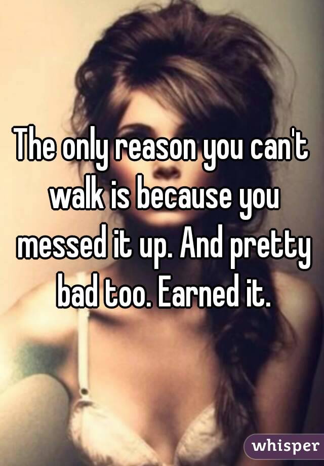 The only reason you can't walk is because you messed it up. And pretty bad too. Earned it.