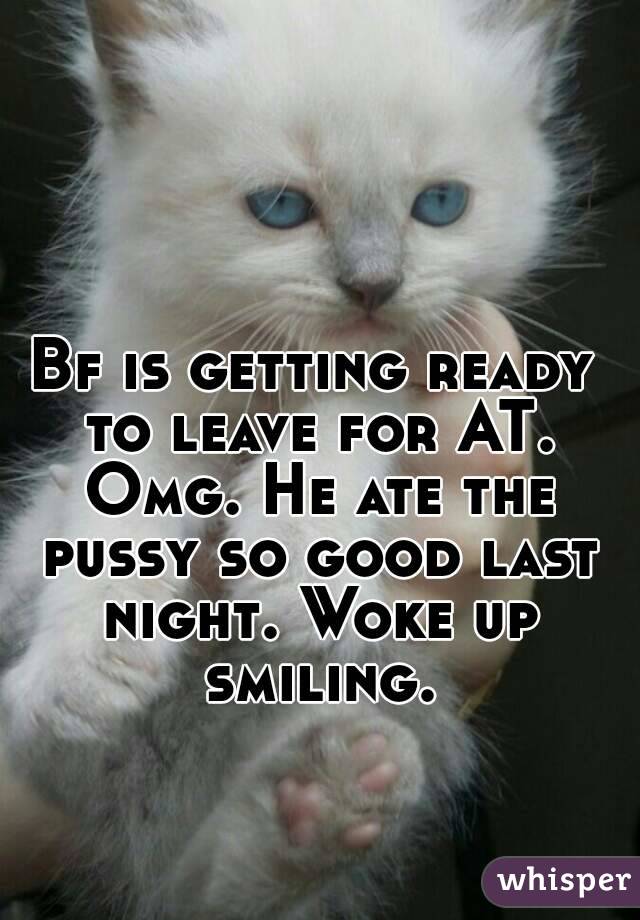 Bf is getting ready to leave for AT. Omg. He ate the pussy so good last night. Woke up smiling.