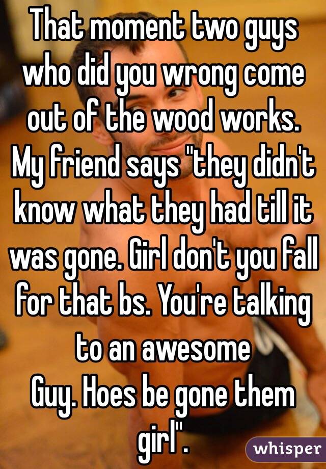 That moment two guys who did you wrong come out of the wood works. My friend says "they didn't know what they had till it was gone. Girl don't you fall for that bs. You're talking to an awesome
Guy. Hoes be gone them girl". 