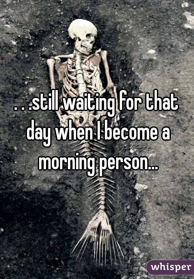 . . .still waiting for that day when I become a morning person...