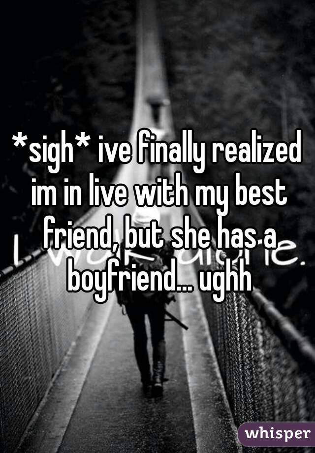 *sigh* ive finally realized im in live with my best friend, but she has a boyfriend... ughh