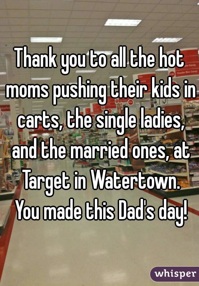 Thank you to all the hot moms pushing their kids in carts, the single ladies, and the married ones, at Target in Watertown. You made this Dad's day!