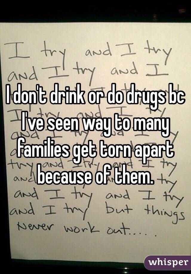 I don't drink or do drugs bc I've seen way to many families get torn apart because of them. 
