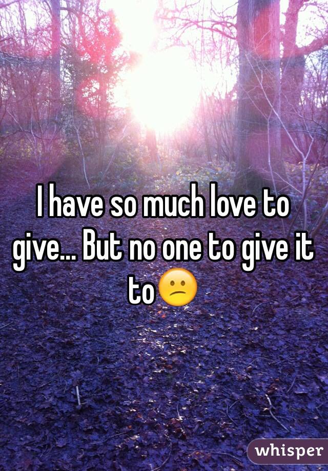 I have so much love to give... But no one to give it to😕