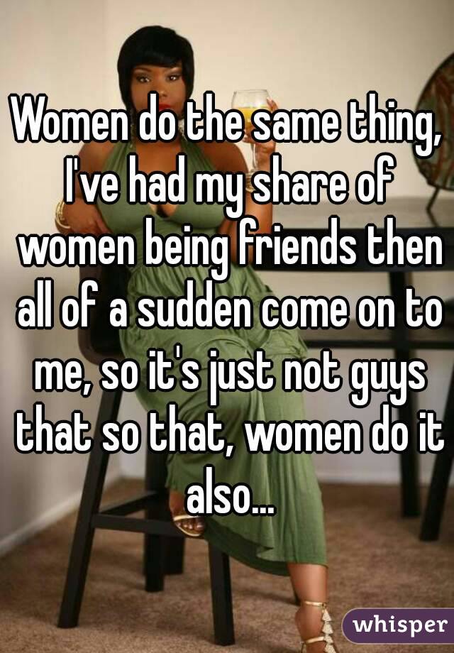 Women do the same thing, I've had my share of women being friends then all of a sudden come on to me, so it's just not guys that so that, women do it also...