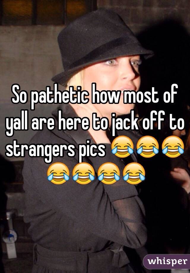So pathetic how most of yall are here to jack off to strangers pics 😂😂😂😂😂😂😂