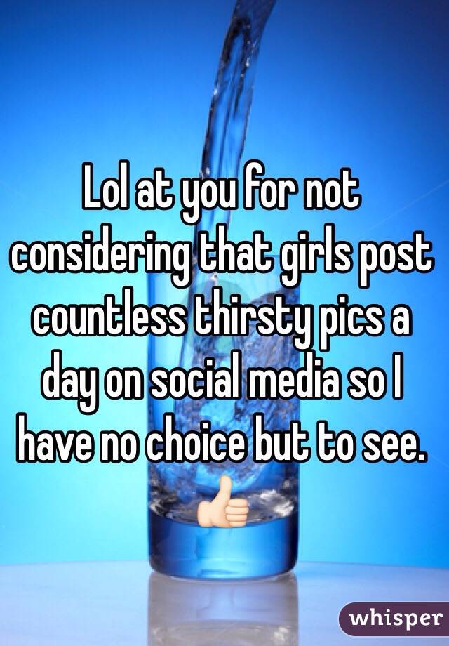 Lol at you for not considering that girls post countless thirsty pics a day on social media so I have no choice but to see. 👍🏻