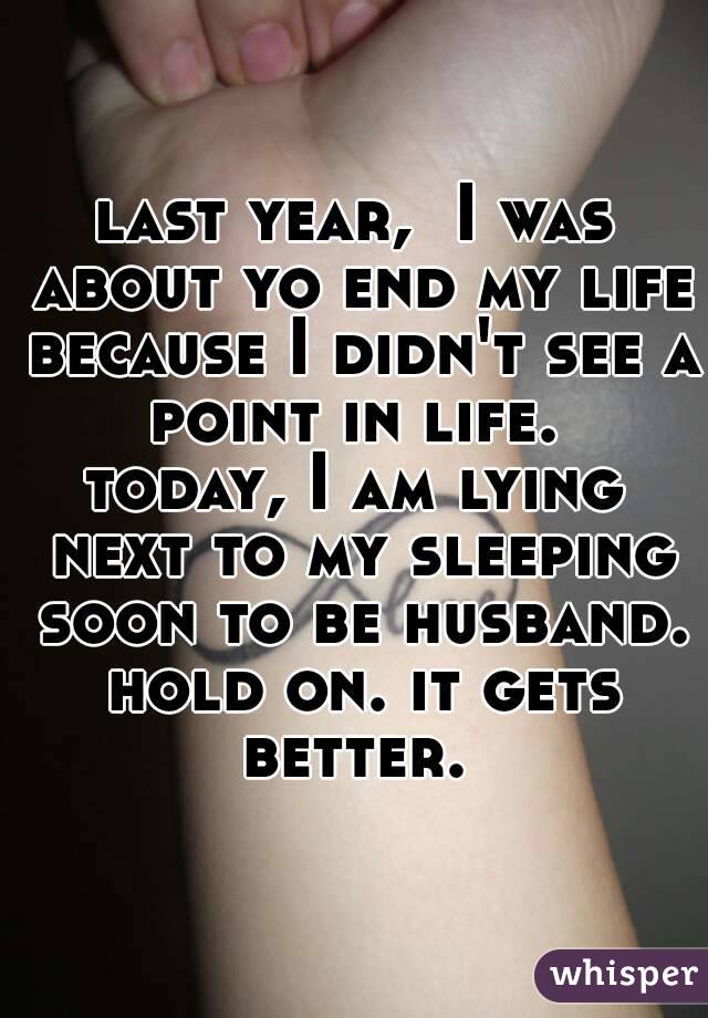 last year,  I was about yo end my life because I didn't see a point in life. 
today, I am lying next to my sleeping soon to be husband. hold on. it gets better. 