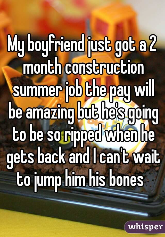 My boyfriend just got a 2 month construction summer job the pay will be amazing but he's going to be so ripped when he gets back and I can't wait to jump him his bones  