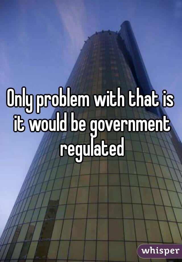 Only problem with that is it would be government regulated