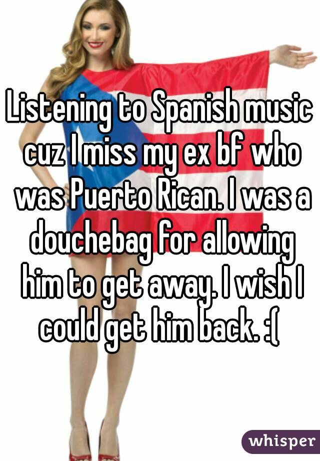 Listening to Spanish music cuz I miss my ex bf who was Puerto Rican. I was a douchebag for allowing him to get away. I wish I could get him back. :( 