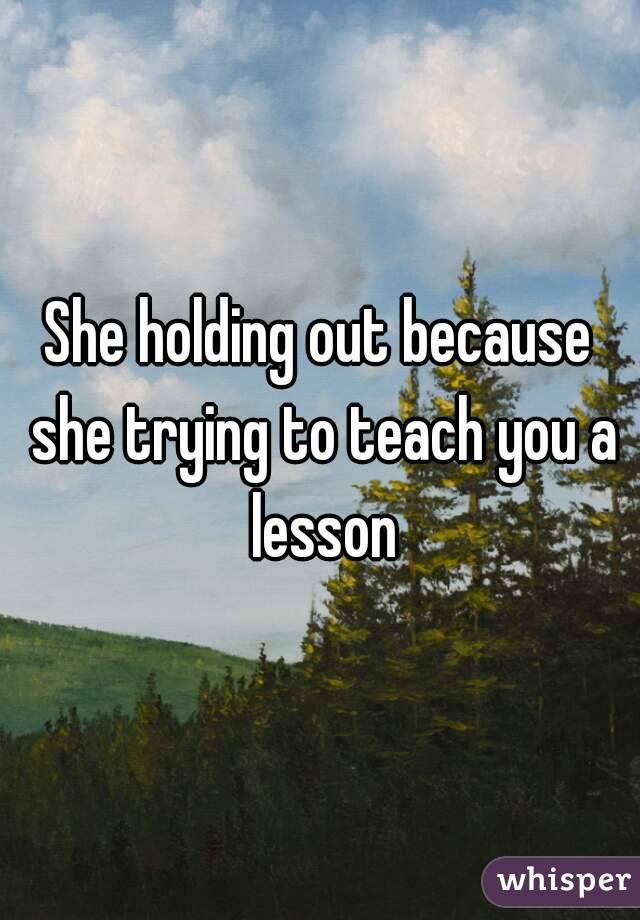 She holding out because she trying to teach you a lesson