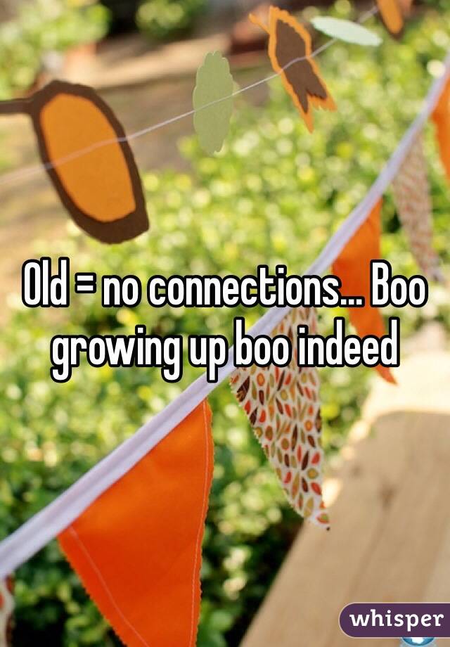 Old = no connections... Boo growing up boo indeed
