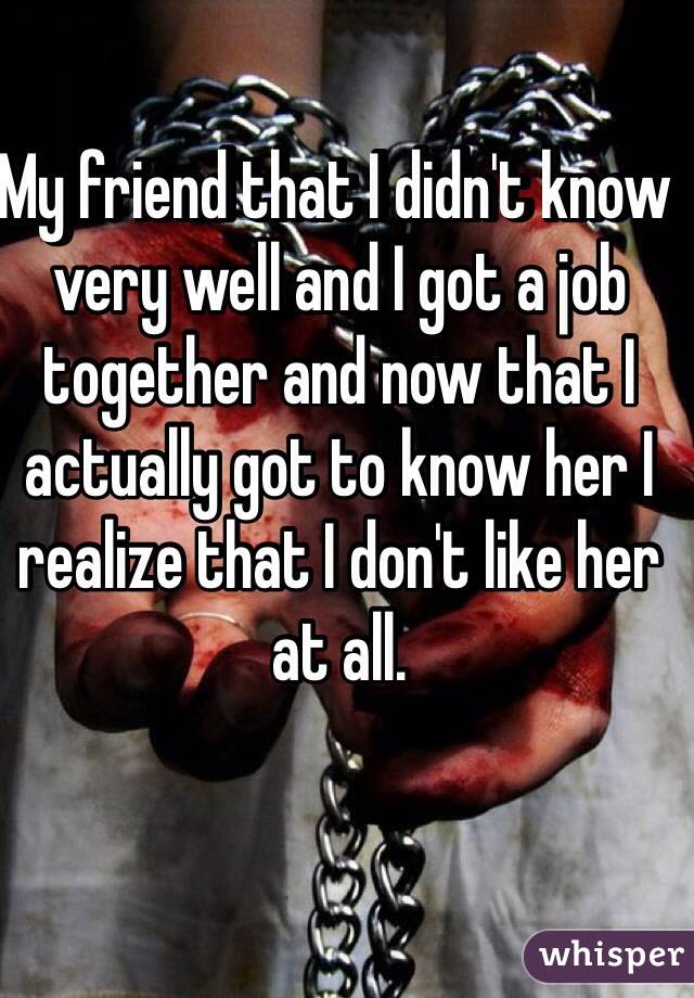 My friend that I didn't know very well and I got a job together and now that I actually got to know her I realize that I don't like her at all. 