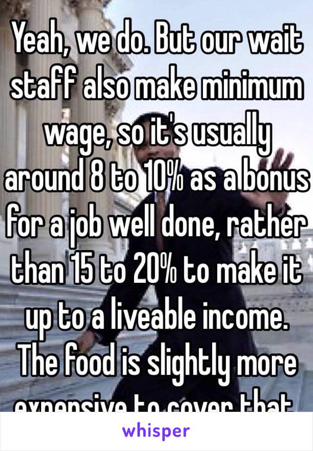 Yeah, we do. But our wait staff also make minimum wage, so it's usually around 8 to 10% as a bonus for a job well done, rather than 15 to 20% to make it up to a liveable income.
The food is slightly more expensive to cover that.