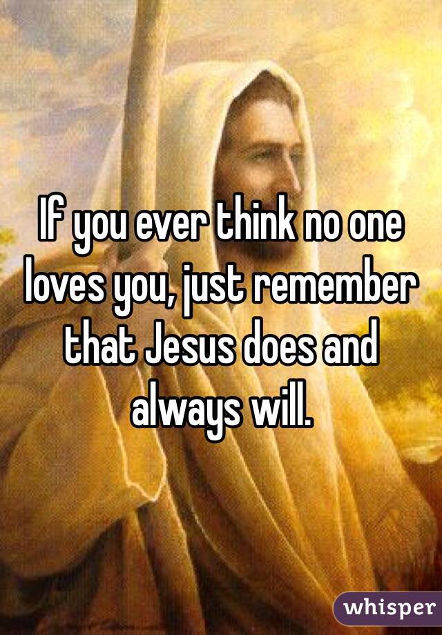 If you ever think no one loves you, just remember that Jesus does and always will.
