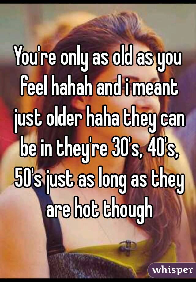 You're only as old as you feel hahah and i meant just older haha they can be in they're 30's, 40's, 50's just as long as they are hot though