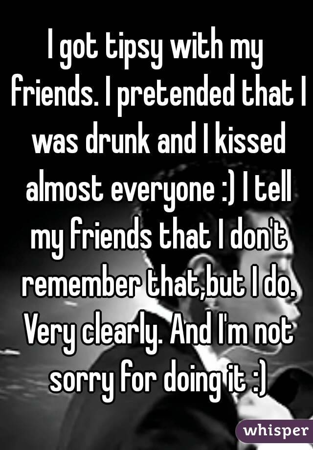 I got tipsy with my friends. I pretended that I was drunk and I kissed almost everyone :) I tell my friends that I don't remember that,but I do. Very clearly. And I'm not sorry for doing it :)