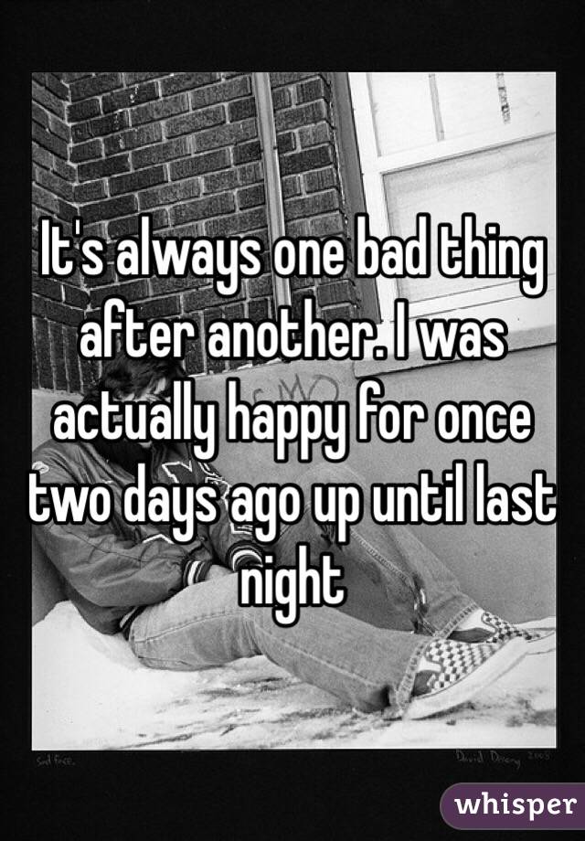 It's always one bad thing after another. I was actually happy for once two days ago up until last night