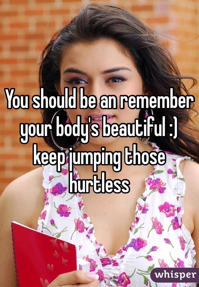 You should be an remember your body's beautiful :) keep jumping those hurtless