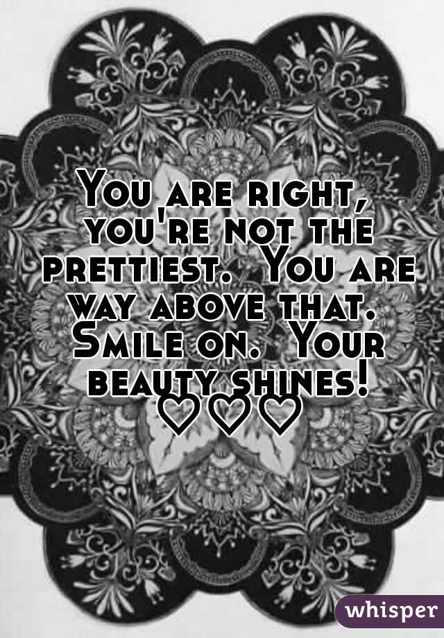 You are right, you're not the prettiest.  You are way above that.  Smile on.  Your beauty shines! ♡♡♡