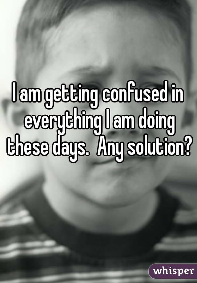 I am getting confused in everything I am doing these days.  Any solution? 