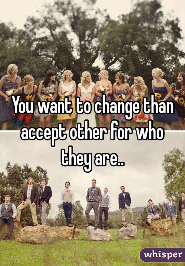You want to change than accept other for who they are..
