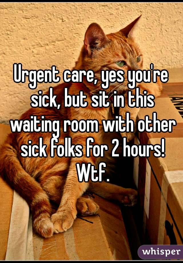 Urgent care, yes you're sick, but sit in this waiting room with other sick folks for 2 hours! Wtf.