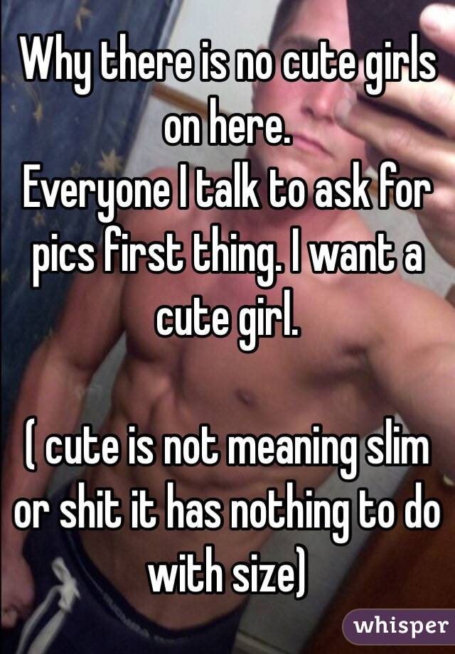 Why there is no cute girls on here. 
Everyone I talk to ask for pics first thing. I want a cute girl. 

( cute is not meaning slim or shit it has nothing to do with size)