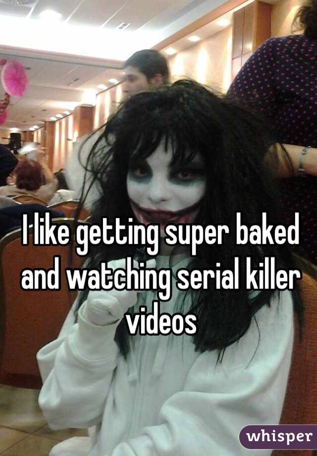 I like getting super baked and watching serial killer videos 