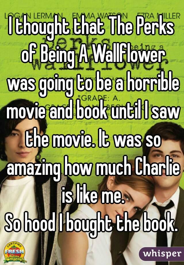 I thought that The Perks of Being A Wallflower was going to be a horrible movie and book until I saw the movie. It was so amazing how much Charlie is like me.
So hood I bought the book.