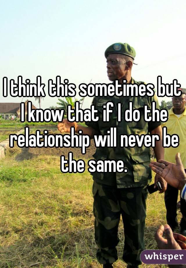 I think this sometimes but I know that if I do the relationship will never be the same.