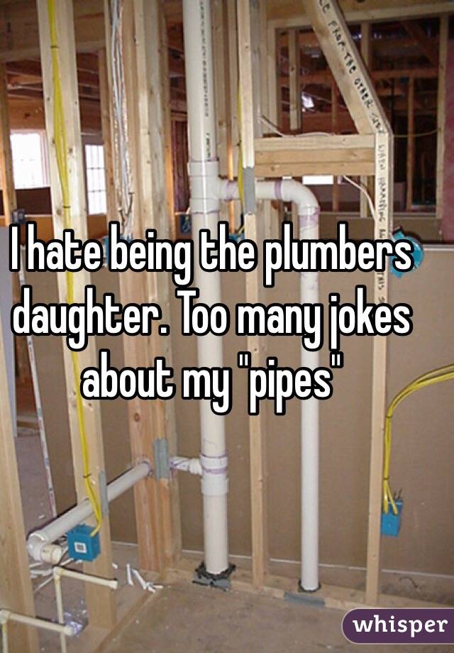 I hate being the plumbers daughter. Too many jokes about my "pipes" 