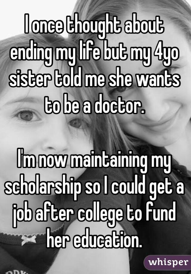 I once thought about ending my life but my 4yo sister told me she wants to be a doctor.

I'm now maintaining my scholarship so I could get a job after college to fund her education.
