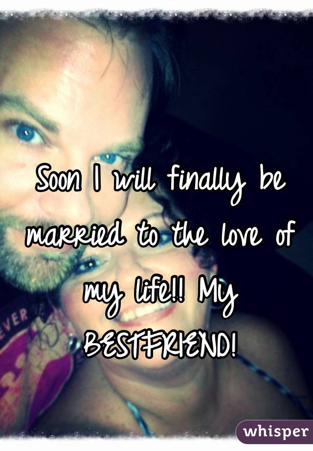 Soon I will finally be married to the love of my life!! My BESTFRIEND!