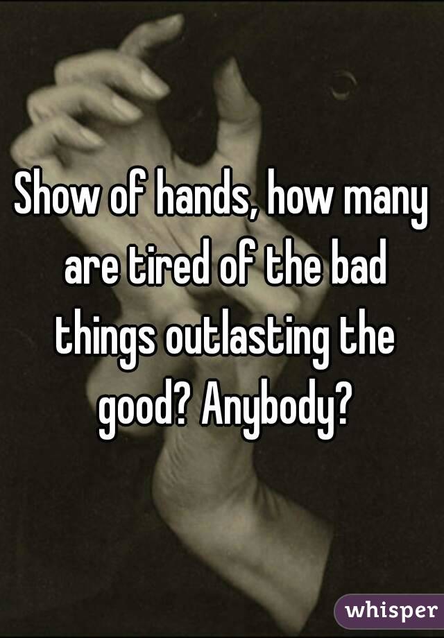 Show of hands, how many are tired of the bad things outlasting the good? Anybody?
