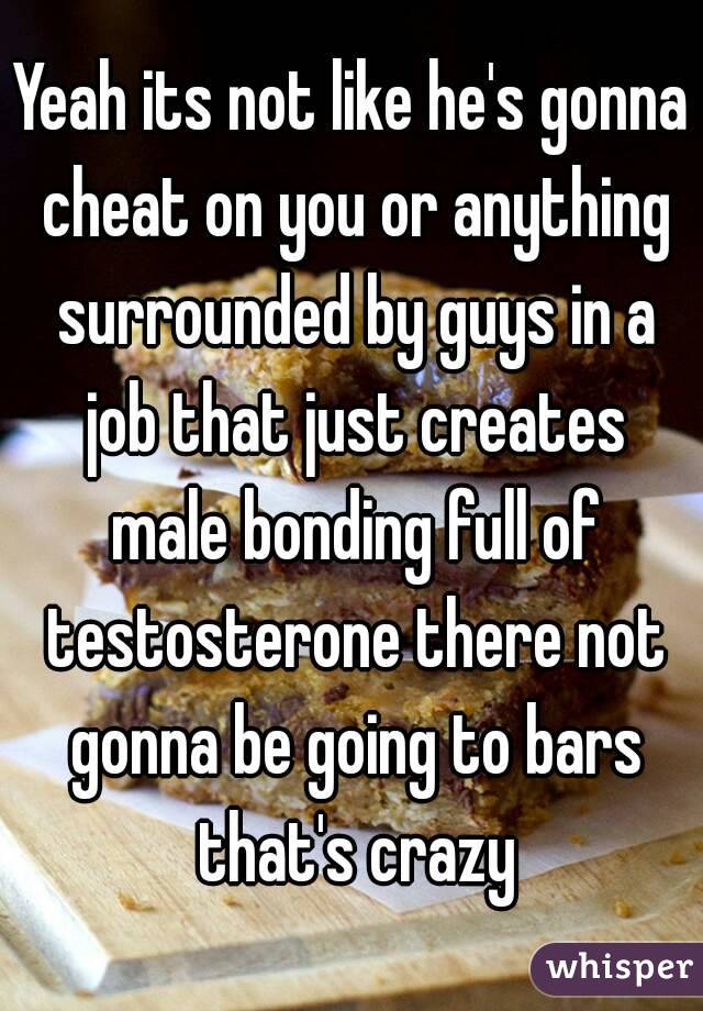 Yeah its not like he's gonna cheat on you or anything surrounded by guys in a job that just creates male bonding full of testosterone there not gonna be going to bars that's crazy