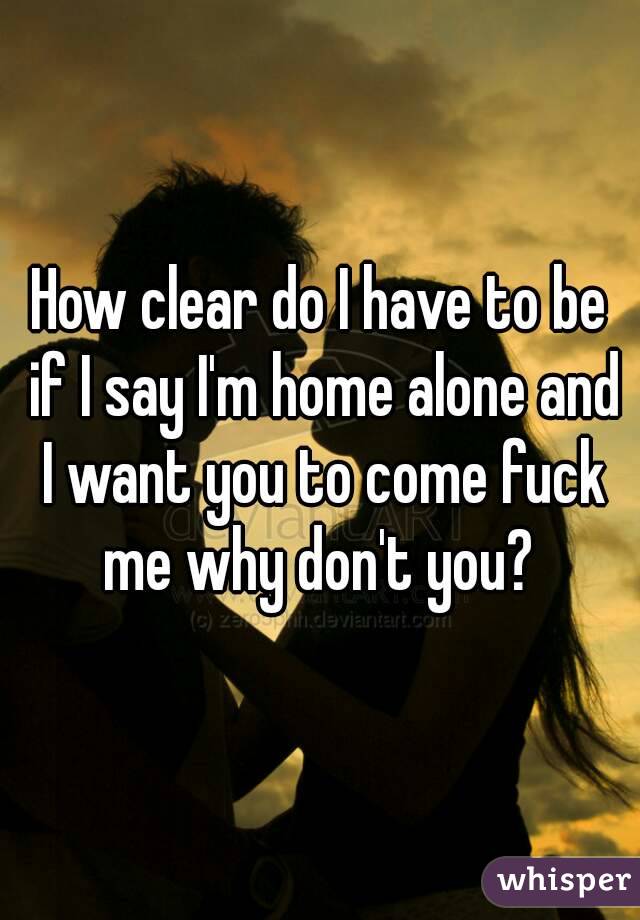 How clear do I have to be if I say I'm home alone and I want you to come fuck me why don't you? 