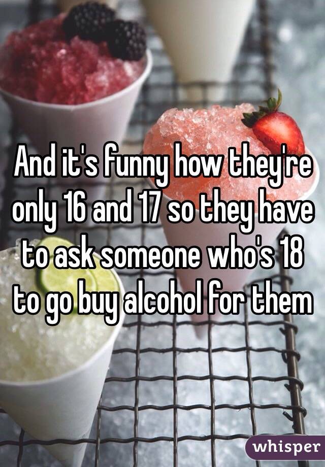 And it's funny how they're only 16 and 17 so they have to ask someone who's 18 to go buy alcohol for them