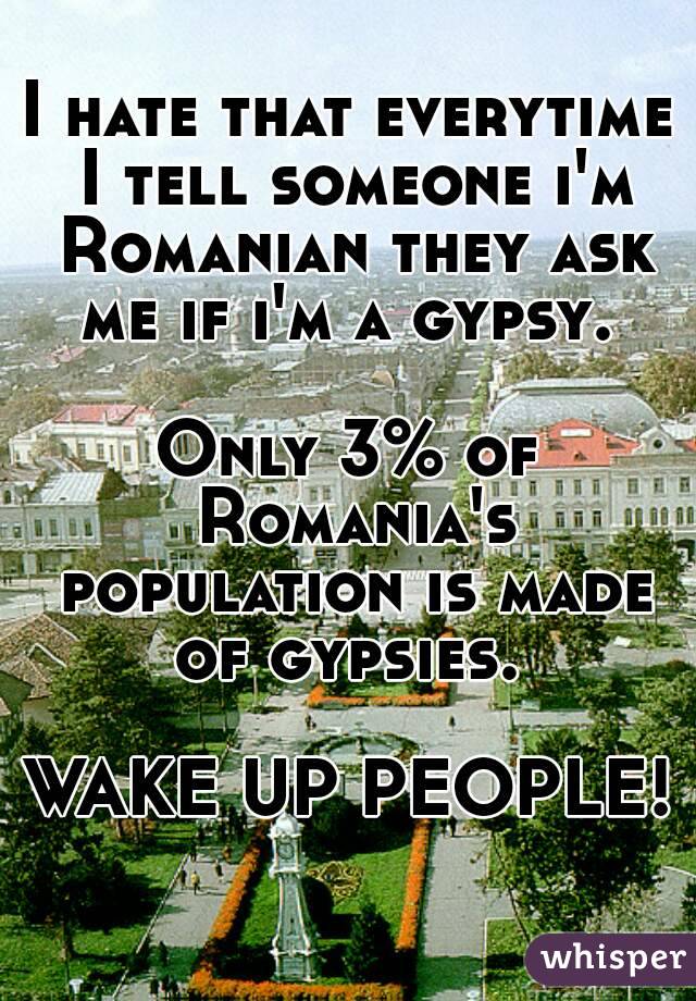 I hate that everytime I tell someone i'm Romanian they ask me if i'm a gypsy. 

Only 3% of Romania's population is made of gypsies. 

WAKE UP PEOPLE!