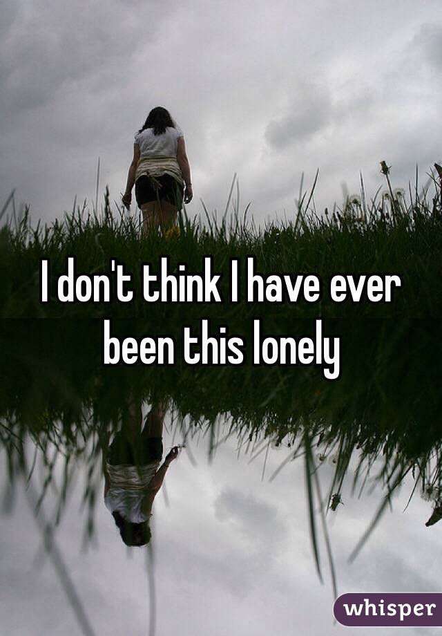 I don't think I have ever been this lonely 