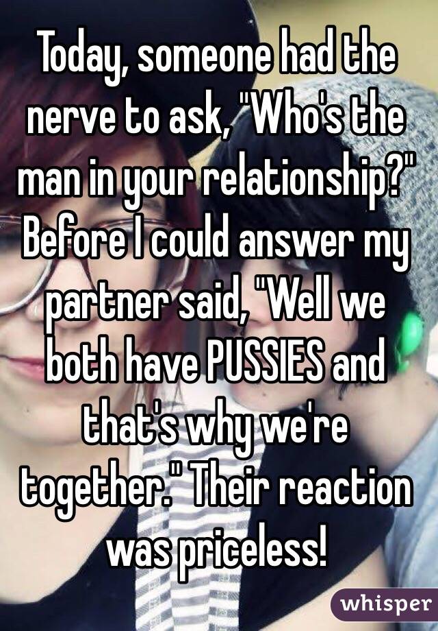 Today, someone had the nerve to ask, "Who's the man in your relationship?" Before I could answer my partner said, "Well we both have PUSSIES and that's why we're together." Their reaction was priceless! 