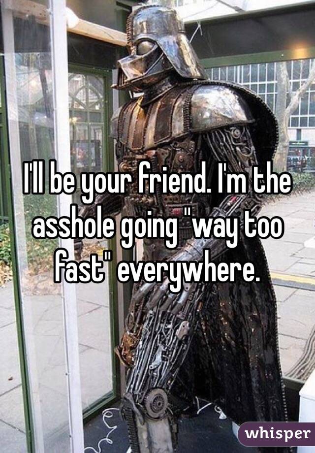 I'll be your friend. I'm the asshole going "way too fast" everywhere. 