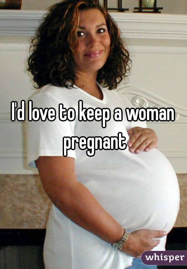 I'd love to keep a woman pregnant
