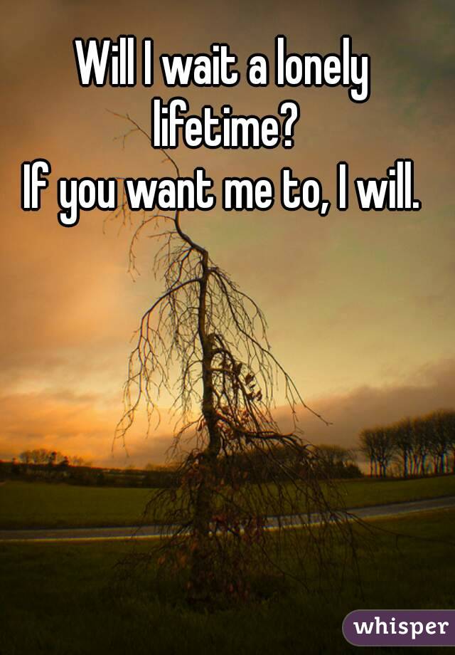 Will I wait a lonely lifetime?
If you want me to, I will.