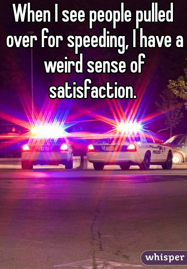 When I see people pulled over for speeding, I have a weird sense of satisfaction. 